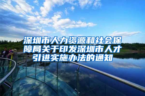 深圳市人力资源和社会保障局关于印发深圳市人才引进实施办法的通知