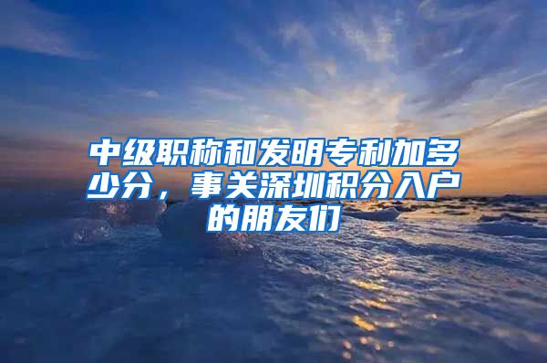 中级职称和发明专利加多少分，事关深圳积分入户的朋友们