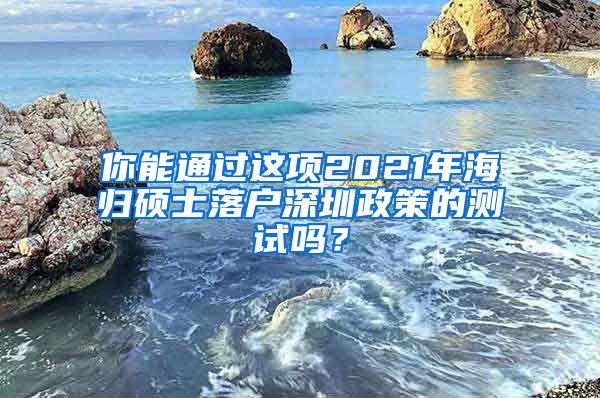 你能通过这项2021年海归硕士落户深圳政策的测试吗？