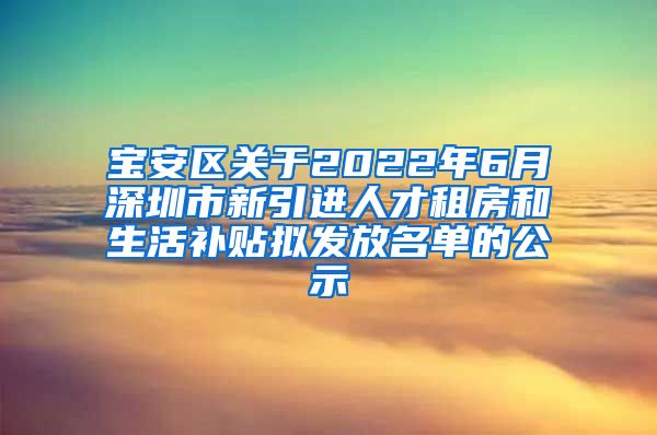 宝安区关于2022年6月深圳市新引进人才租房和生活补贴拟发放名单的公示