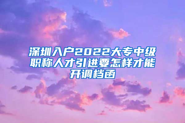 深圳入户2022大专中级职称人才引进要怎样才能开调档函
