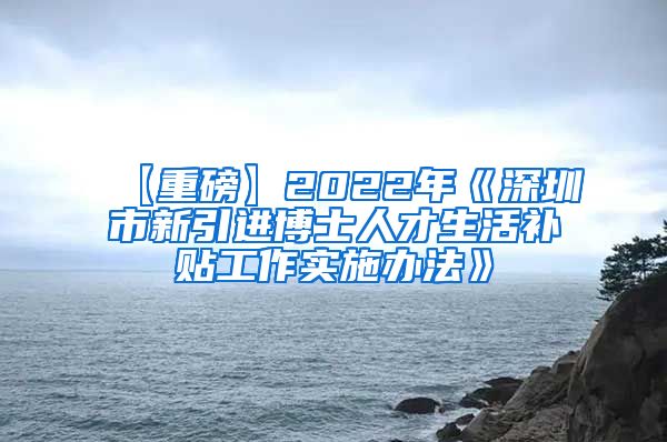 【重磅】2022年《深圳市新引进博士人才生活补贴工作实施办法》