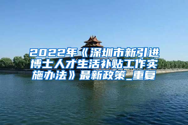 2022年《深圳市新引进博士人才生活补贴工作实施办法》最新政策_重复