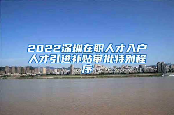 2022深圳在职人才入户人才引进补贴审批特别程序