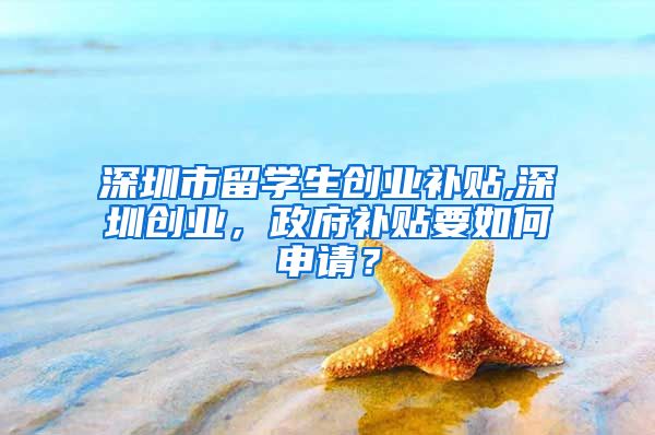 深圳市留学生创业补贴,深圳创业，政府补贴要如何申请？