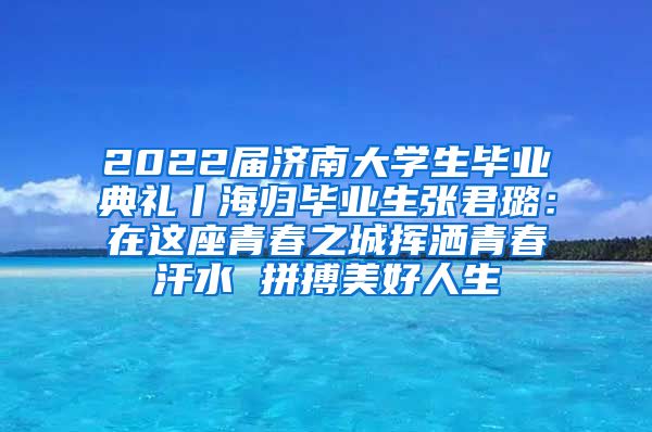 2022届济南大学生毕业典礼丨海归毕业生张君璐：在这座青春之城挥洒青春汗水 拼搏美好人生