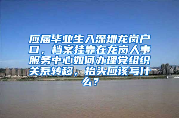 应届毕业生入深圳龙岗户口，档案挂靠在龙岗人事服务中心如何办理党组织关系转移，抬头应该写什么？