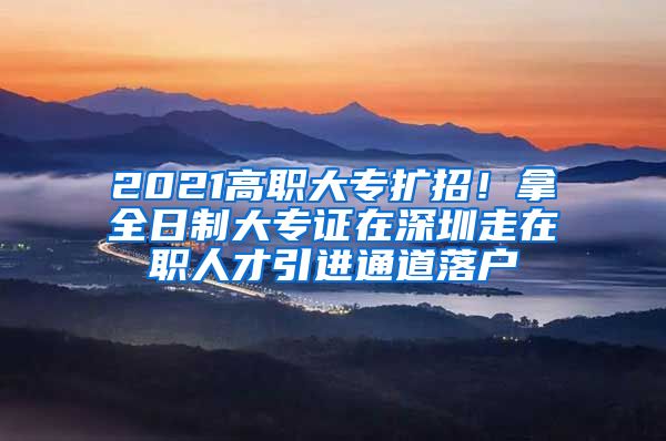 2021高职大专扩招！拿全日制大专证在深圳走在职人才引进通道落户