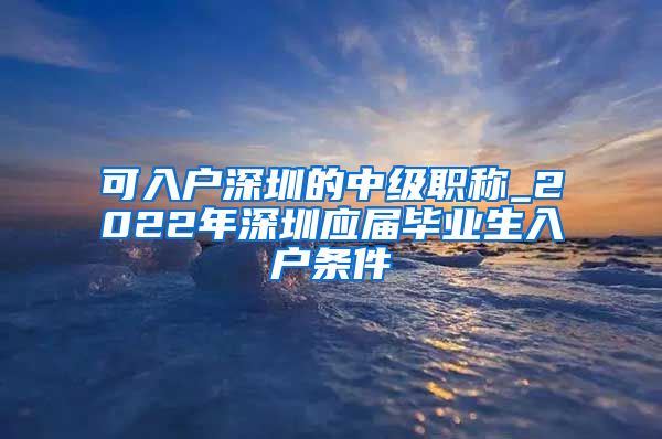 可入户深圳的中级职称_2022年深圳应届毕业生入户条件