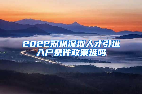 2022深圳深圳人才引进入户条件政策难吗