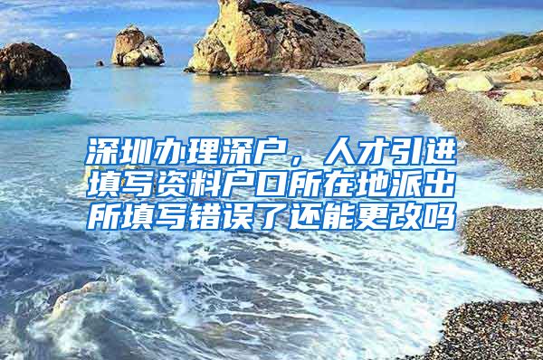 深圳办理深户，人才引进填写资料户口所在地派出所填写错误了还能更改吗