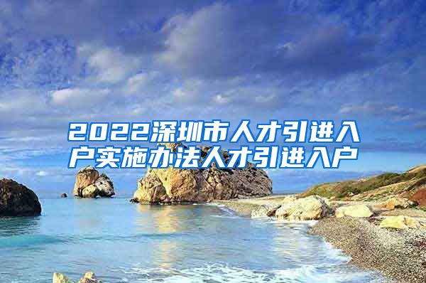 2022深圳市人才引进入户实施办法人才引进入户