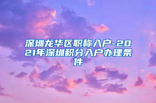 深圳龙华区职称入户-2021年深圳积分入户办理条件