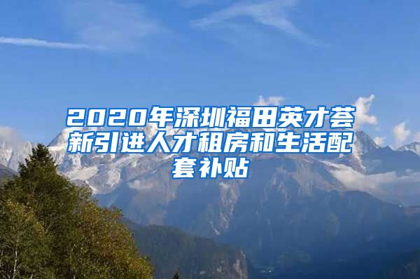 2020年深圳福田英才荟新引进人才租房和生活配套补贴