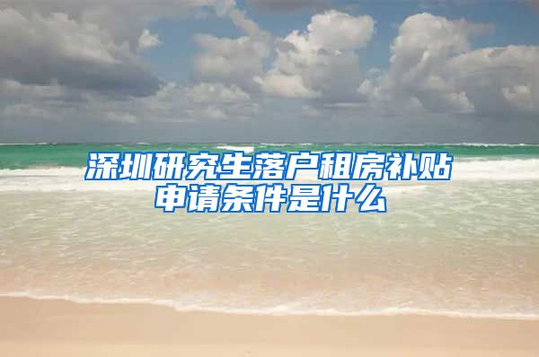 深圳研究生落户租房补贴申请条件是什么