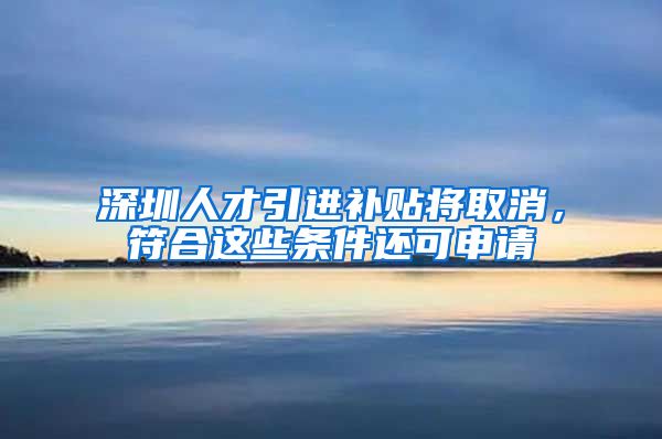 深圳人才引进补贴将取消，符合这些条件还可申请