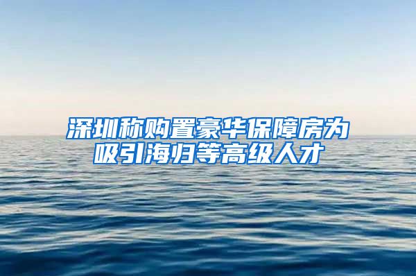 深圳称购置豪华保障房为吸引海归等高级人才