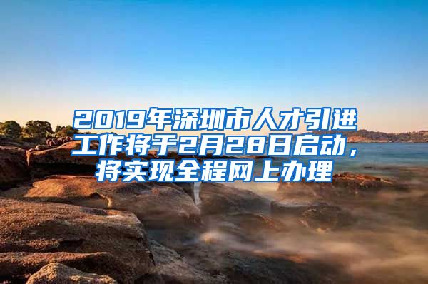 2019年深圳市人才引进工作将于2月28日启动，将实现全程网上办理
