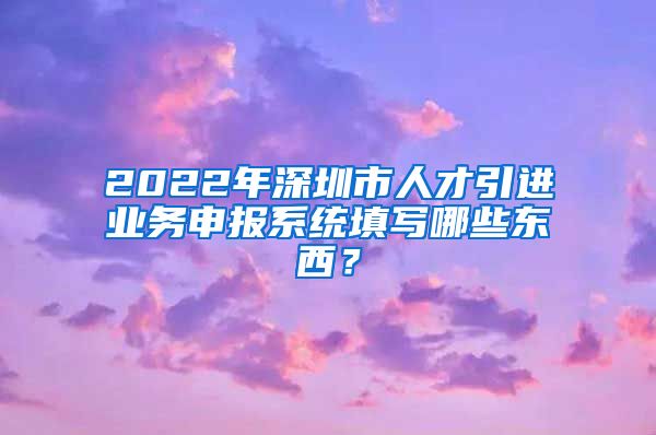 2022年深圳市人才引进业务申报系统填写哪些东西？
