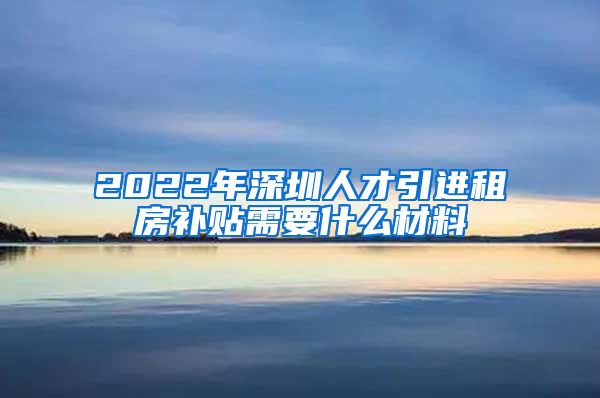 2022年深圳人才引进租房补贴需要什么材料