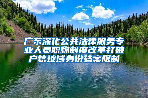 广东深化公共法律服务专业人员职称制度改革打破户籍地域身份档案限制