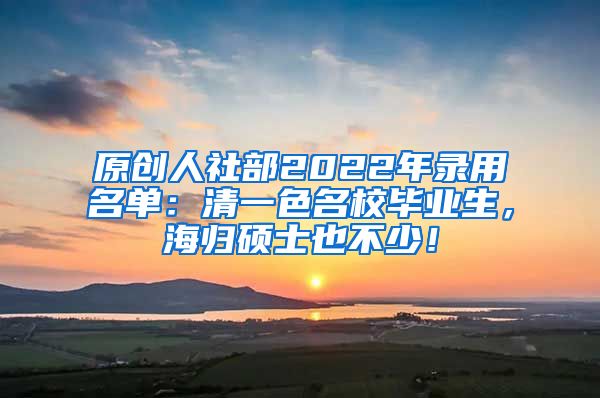 原创人社部2022年录用名单：清一色名校毕业生，海归硕士也不少！