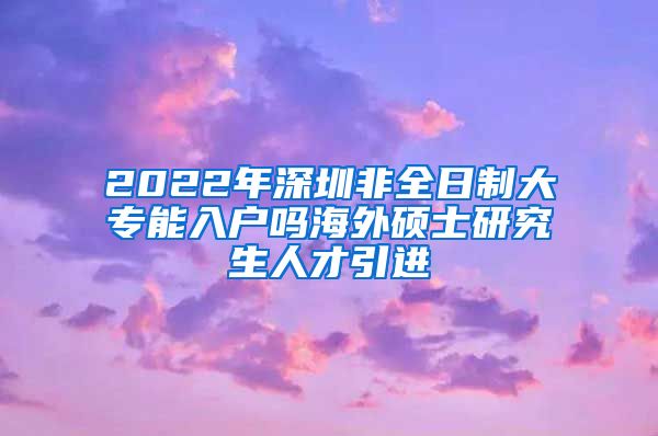 2022年深圳非全日制大专能入户吗海外硕士研究生人才引进