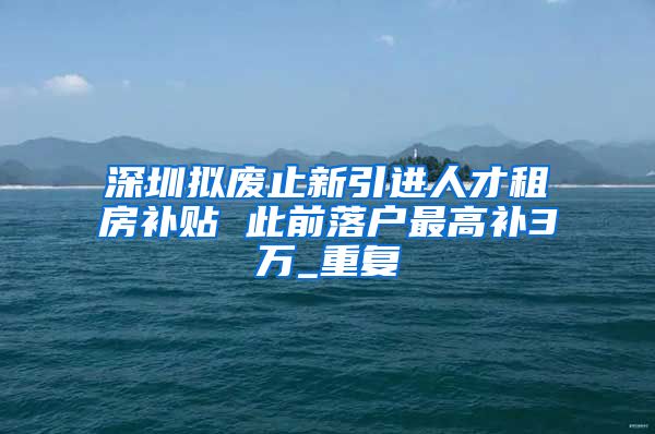 深圳拟废止新引进人才租房补贴 此前落户最高补3万_重复