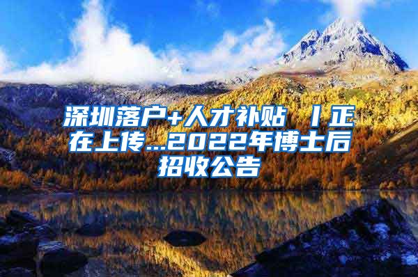 深圳落户+人才补贴 丨正在上传...2022年博士后招收公告