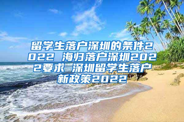 留学生落户深圳的条件2022 海归落户深圳2022要求 深圳留学生落户新政策2022