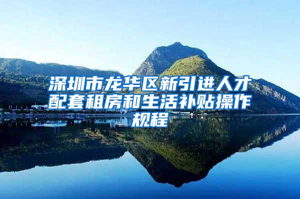 深圳市龙华区新引进人才配套租房和生活补贴操作规程