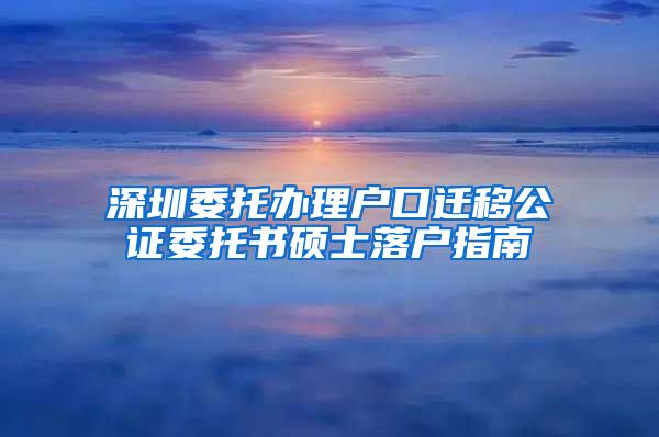 深圳委托办理户口迁移公证委托书硕士落户指南