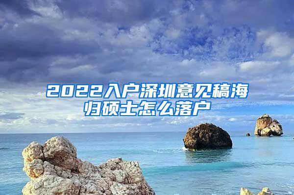 2022入户深圳意见稿海归硕士怎么落户