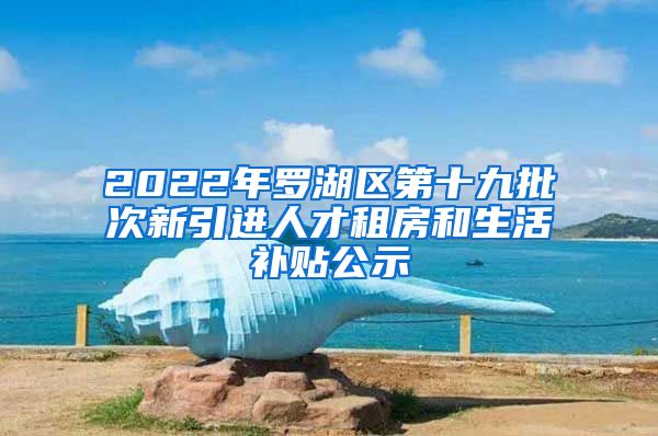 2022年罗湖区第十九批次新引进人才租房和生活补贴公示