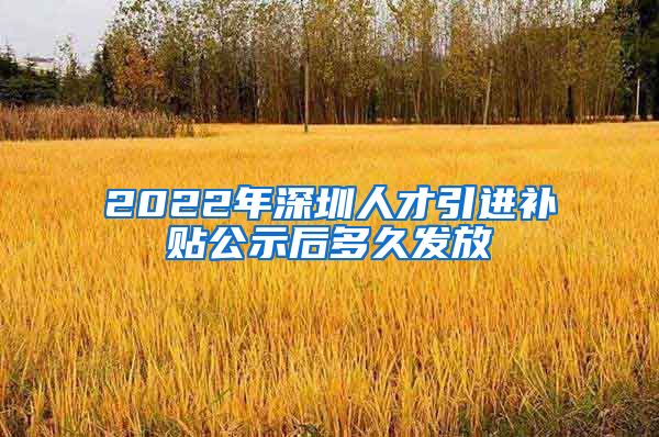 2022年深圳人才引进补贴公示后多久发放