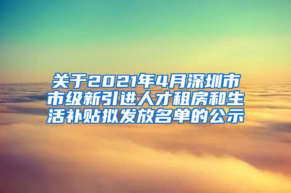 关于2021年4月深圳市市级新引进人才租房和生活补贴拟发放名单的公示