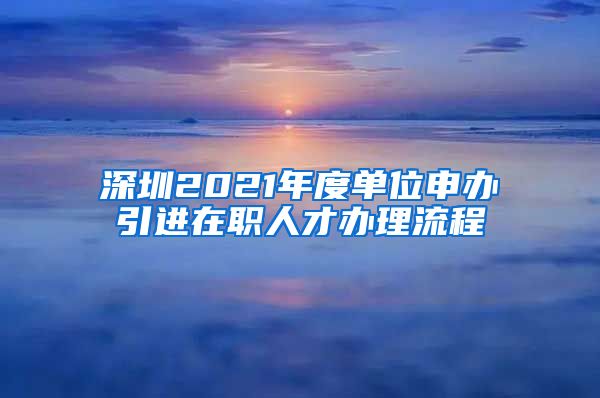 深圳2021年度单位申办引进在职人才办理流程