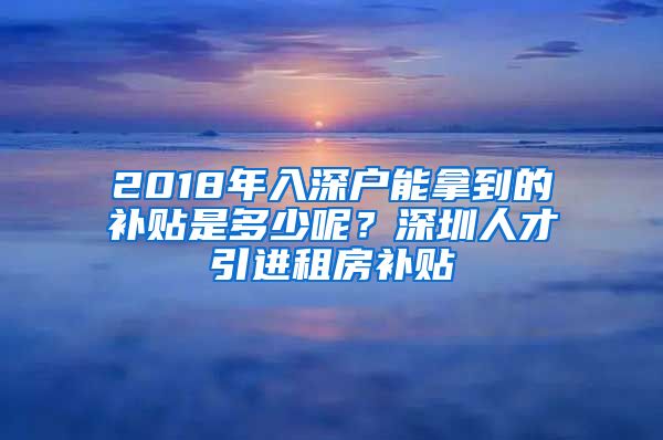 2018年入深户能拿到的补贴是多少呢？深圳人才引进租房补贴