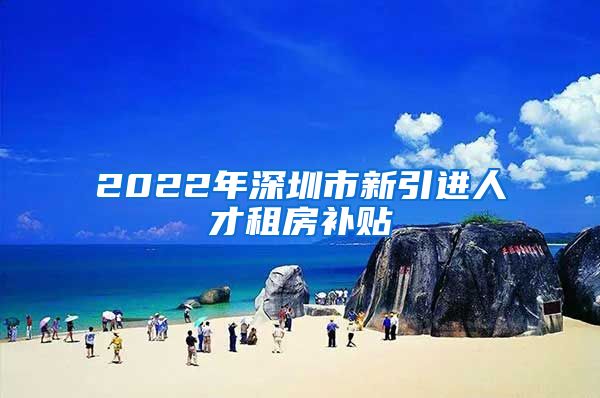 2022年深圳市新引进人才租房补贴