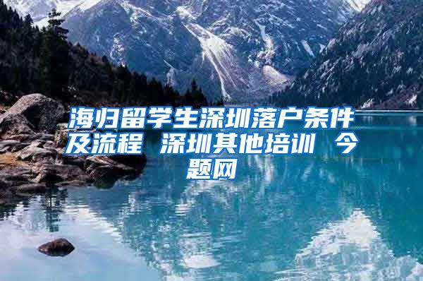 海归留学生深圳落户条件及流程 深圳其他培训 今题网