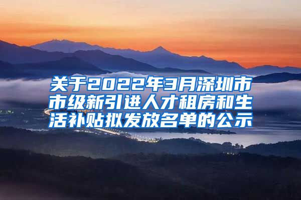 关于2022年3月深圳市市级新引进人才租房和生活补贴拟发放名单的公示