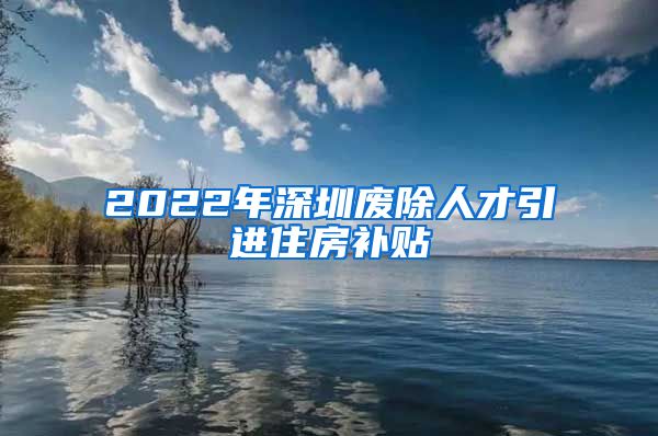2022年深圳废除人才引进住房补贴
