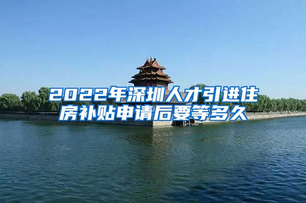 2022年深圳人才引进住房补贴申请后要等多久