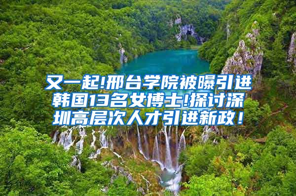 又一起!邢台学院被曝引进韩国13名女博士!探讨深圳高层次人才引进新政！