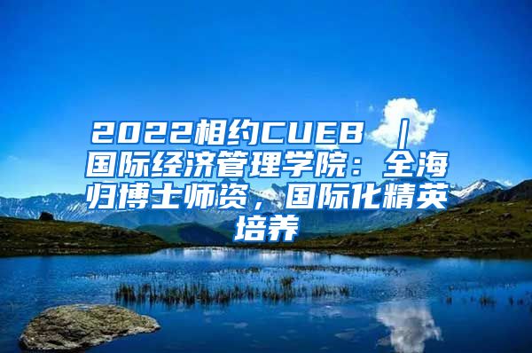 2022相约CUEB ｜ 国际经济管理学院：全海归博士师资，国际化精英培养