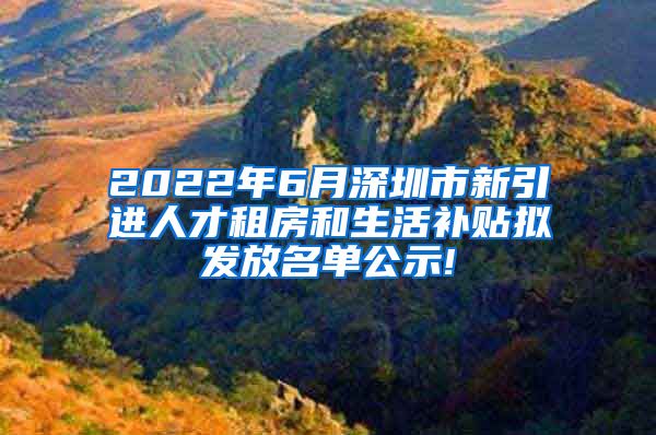 2022年6月深圳市新引进人才租房和生活补贴拟发放名单公示!