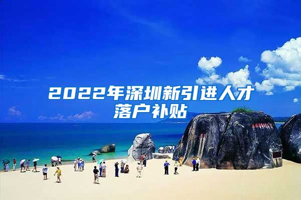 2022年深圳新引进人才落户补贴