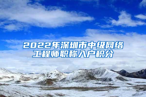 2022年深圳市中级网络工程师职称入户积分