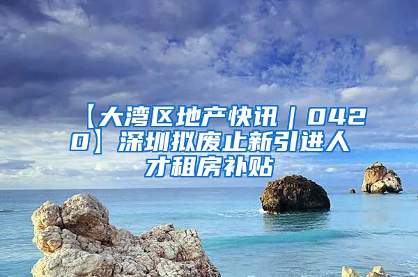 【大湾区地产快讯｜0420】深圳拟废止新引进人才租房补贴