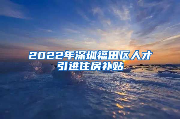 2022年深圳福田区人才引进住房补贴